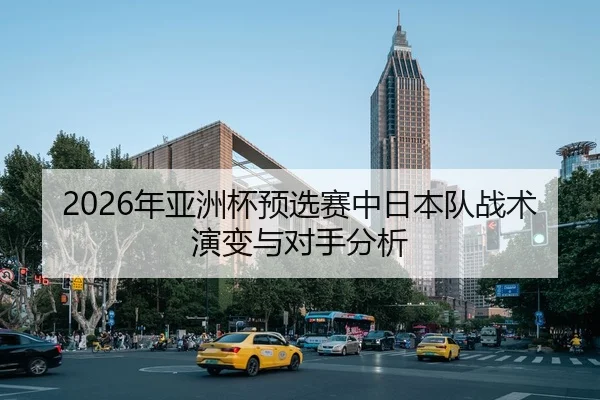 2026年亚洲杯预选赛中日本队战术演变与对手分析
