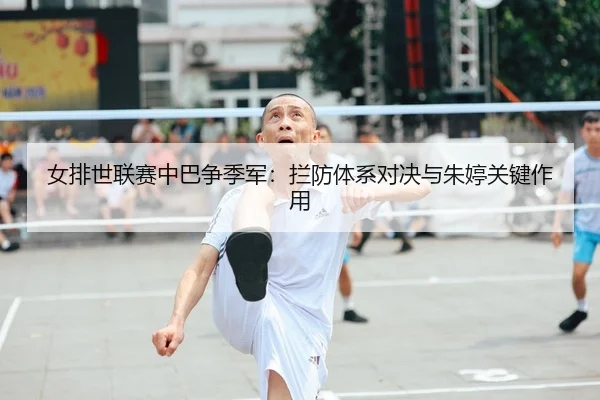 女排世联赛中巴争季军：拦防体系对决与朱婷关键作用