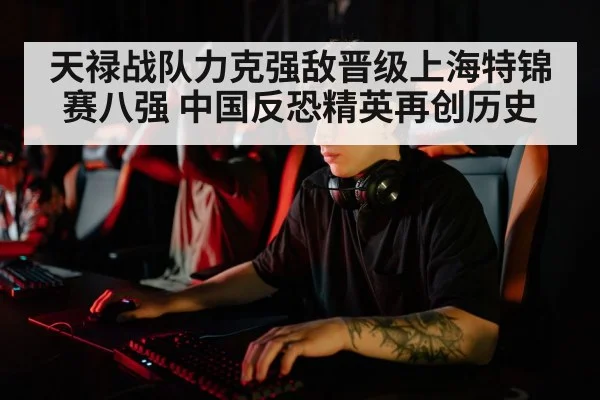 天禄战队力克强敌晋级上海特锦赛八强 中国反恐精英再创历史