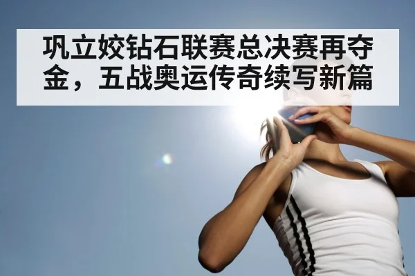 巩立姣钻石联赛总决赛再夺金，五战奥运传奇续写新篇